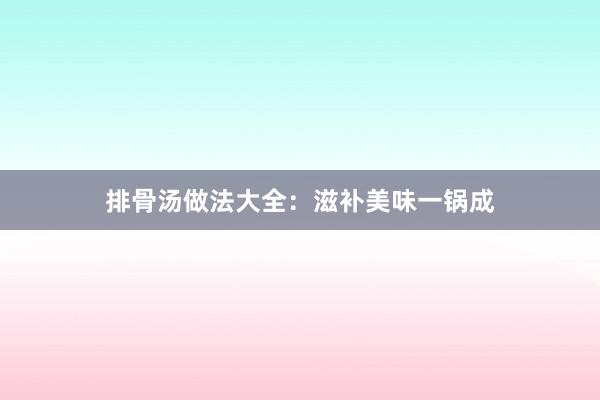 排骨汤做法大全：滋补美味一锅成